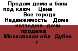Продам дома и бани под ключ. › Цена ­ 300 000 - Все города Недвижимость » Дома, коттеджи, дачи продажа   . Московская обл.,Дубна г.